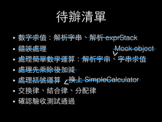 待辦清單
• 數字求值：解析字串、解析 exprStack
• 錯誤處理
• 處理簡單數學運算：解析字串、字串求值
• 處理先乘除後加減
• 處理括號運算
• 交換律、結合律、分配律
• 確認驗收測試通過
Mock object
換上 SimpleCalculator
 