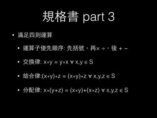 規格書 part 3
• 滿⾜足四則運算
• 運算⼦子優先順序: 先括號，再× ÷，後 + −
• 交換律: x∗y = y∗x ∀ x,y ∈ S
• 結合律:(x∗y)∗z = (x∗y)∗z ∀ x,y,z ∈ S
• 分配律: x∗(y+z) = (x∗y)+(x∗z) ∀ x,y,z ∈ S
 