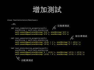 增加測試
class TestCalculator(TestCase):
…(略)
def test_commutative_property(self):
evalString = self.calc.evalString
self.assertEqual(evalString('3+4'), evalString('4+3'))
self.assertEqual(evalString('2*5'), evalString('5*2'))
def test_associative_property(self):
evalString = self.calc.evalString
self.assertEqual(evalString('(5+2) + 1'), evalString('5 + (2+1)'))
self.assertEqual(evalString('(5*2) * 3'), evalString('5 * (2*3)'))
def test_distributive_property(self):
evalString = self.calc.evalString
self.assertEqual(evalString('2 * (1+3)'), evalString('(2*1) + (2*3)'))
self.assertEqual(evalString('(1+3) * 2'), evalString('(1*2) + (3*2)'))
分配律測試
結合律測試
交換律測試
 