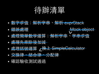 待辦清單
• 數字求值：解析字串、解析 exprStack
• 錯誤處理
• 處理簡單數學運算：解析字串、字串求值
• 處理先乘除後加減
• 處理括號運算
• 交換律、結合律、分配律
• 確認驗收測試通過
Mock object
換上 SimpleCalculator
 