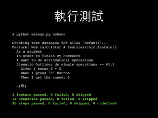 執⾏行測試
$ python manage.py behave
Creating test database for alias 'default'...
Feature: Web calculator # features/calc.feature:3
As a student
In order to finish my homework
I want to do arithmatical operations
Scenario Outline: do simple operations -- @1.1
Given I enter 3 + 2
When I press "=" button
Then I get the answer 5
…(略)
1 feature passed, 0 failed, 0 skipped
12 scenarios passed, 0 failed, 0 skipped
36 steps passed, 0 failed, 0 skipped, 0 undefined
 