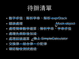 待辦清單
• 數字求值：解析字串、解析 exprStack
• 錯誤處理
• 處理簡單數學運算：解析字串、字串求值
• 處理先乘除後加減
• 處理括號運算
• 交換律、結合律、分配律
• 確認驗收測試通過
Mock object
換上 SimpleCalculator
 