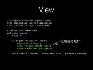 View
from django.shortcuts import render
from django.http import HttpResponse
from .calculator import Calculator
# Create your views here.
def calc(request):
value = ''
if request.method == 'POST':
calc = Calculator()
expr = request.POST['expr']
value = calc.evalString(expr)
return render(request, 'calculator.html', {'value': value})
這層越薄越好
 