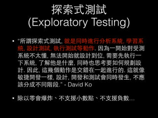 探索式測試
(Exploratory Testing)
• “所謂探索式測試, 就是同時進⾏行分析系統, 學習系
統, 設計測試, 執⾏行測試等動作. 因為⼀一開始對受測
系統不太懂, 無法開始就設計到位, 需要先執⾏行⼀一
下系統, 了解他是什麼, 同時也思考要如何規劃設
計. 因此, 這幾個動作是交錯在⼀一起進⾏行的. 這就像
敏捷開發⼀一樣, 設計, 開發和測試會同時發⽣生, 不應
該分成不同階段.” - David Ko
• 除以零會爆炸、不⽀支援⼩小數點、不⽀支援負數…
 