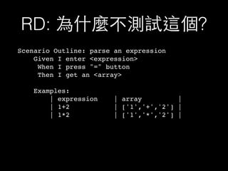 RD: 為什麼不測試這個?
Scenario Outline: parse an expression
Given I enter <expression>
When I press "=" button
Then I get an <array>
Examples:
| expression | array |
| 1+2 | ['1','+','2'] |
| 1*2 | ['1','*','2'] |
 