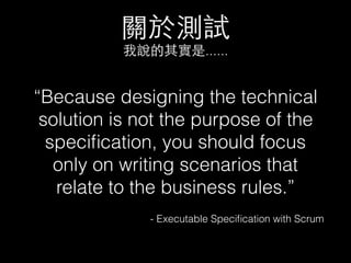 關於測試
我說的其實是......
“Because designing the technical
solution is not the purpose of the
speciﬁcation, you should focus
only on writing scenarios that
relate to the business rules.”
- Executable Speciﬁcation with Scrum
 
