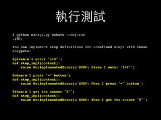執⾏行測試
$ python manage.py behave --dry-run
…(略)
You can implement step definitions for undefined steps with these
snippets:
@given(u'I enter "3+2"')
def step_impl(context):
raise NotImplementedError(u'STEP: Given I enter "3+2"')
@when(u'I press "=" button')
def step_impl(context):
raise NotImplementedError(u'STEP: When I press "=" button')
@then(u'I get the answer "5"')
def step_impl(context):
raise NotImplementedError(u'STEP: Then I get the answer "5"')
 