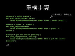 重構步驟
@given(u'I enter {expr}')
def step_impl(context, expr):
raise NotImplementedError(u'STEP: Given I enter {expr}')
@when(u'I press "=" button')
def step_impl(context):
raise NotImplementedError(u'STEP: When I press "="
button')
@then(u'I get the answer {answer}')
def step_impl(context, answer):
raise NotImplementedError(u'STEP: Then I get the answer
{answer}')
…(略)
複製貼上，修修改改
 