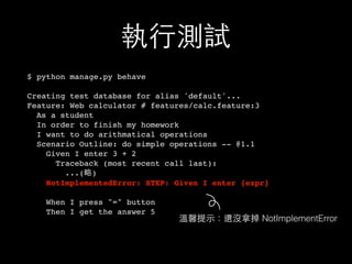 執⾏行測試
$ python manage.py behave
Creating test database for alias 'default'...
Feature: Web calculator # features/calc.feature:3
As a student
In order to finish my homework
I want to do arithmatical operations
Scenario Outline: do simple operations -- @1.1
Given I enter 3 + 2
Traceback (most recent call last):
...(略)
NotImplementedError: STEP: Given I enter {expr}
When I press "=" button
Then I get the answer 5
溫馨提⽰示：還沒拿掉 NotImplementError
 