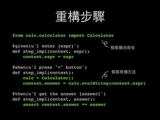 重構步驟
from calc.calculator import Calculator
@given(u'I enter {expr}')
def step_impl(context, expr):
context.expr = expr
@when(u'I press "=" button')
def step_impl(context):
calc = Calculator()
context.answer = calc.evalString(context.expr)
@then(u'I get the answer {answer}')
def step_impl(context, answer):
assert context.answer == answer
假裝類別存在
假裝有個⽅方法
 