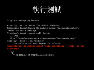 執⾏行測試
$ python manage.py behave
Creating test database for alias 'default'...
Exception ImportError: No module named 'calc.calculator';
'calc' is not a package
Traceback (most recent call last):
...(略)
File "/home/vagrant/myWorkspace/demo/features/steps/
calc.py", line 1, in <module>
from calc.calculator import Calculator
ImportError: No module named 'calc.calculator'; 'calc' is not
a package
溫馨提⽰示：還沒實作 calc.calculator
 