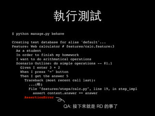 執⾏行測試
$ python manage.py behave
Creating test database for alias 'default'...
Feature: Web calculator # features/calc.feature:3
As a student
In order to finish my homework
I want to do arithmatical operations
Scenario Outline: do simple operations -- @1.1
Given I enter 3 + 2
When I press "=" button
Then I get the answer 5
Traceback (most recent call last):
...(略)
File "features/steps/calc.py", line 19, in step_impl
assert context.answer == answer
AssertionError
QA: 接下來就是 RD 的事了
 