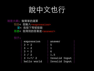 說中⽂文也⾏行
場景⼤大綱: 做簡單的運算
假設< 我輸⼊入<expression>
當< 我按下等號按鈕
那麼< 我得到的答案是<answer>
例⼦子:
| expression | answer |
| 3 + 2 | 5 |
| 3 - 2 | 1 |
| 3 * 2 | 6 |
| 3 / 2 | 1.5 |
| 3 +-*/ 2 | Invalid Input |
| hello world | Invalid Input |
 