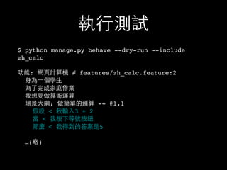 執⾏行測試
$ python manage.py behave --dry-run --include
zh_calc
功能: 網⾴頁計算機 # features/zh_calc.feature:2
⾝身為⼀一個學⽣生
為了完成家庭作業
我想要做算術運算
場景⼤大綱: 做簡單的運算 -- @1.1
假設 < 我輸⼊入3 + 2
當 < 我按下等號按鈕
那麼 < 我得到的答案是5
…(略)
 