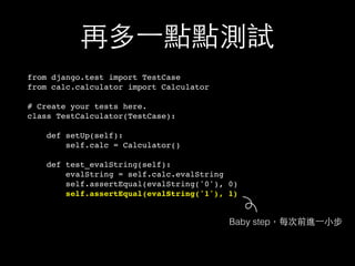 再多⼀一點點測試
from django.test import TestCase
from calc.calculator import Calculator
# Create your tests here.
class TestCalculator(TestCase):
def setUp(self):
self.calc = Calculator()
def test_evalString(self):
evalString = self.calc.evalString
self.assertEqual(evalString('0'), 0)
self.assertEqual(evalString('1'), 1)
Baby step，每次前進⼀一⼩小步
 