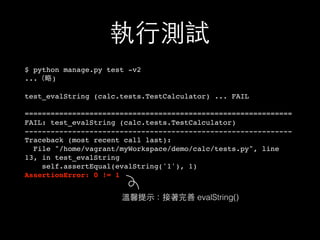 執⾏行測試
$ python manage.py test -v2
...（略)
test_evalString (calc.tests.TestCalculator) ... FAIL
==============================================================
FAIL: test_evalString (calc.tests.TestCalculator)
--------------------------------------------------------------
Traceback (most recent call last):
File "/home/vagrant/myWorkspace/demo/calc/tests.py", line
13, in test_evalString
self.assertEqual(evalString('1'), 1)
AssertionError: 0 != 1
溫馨提⽰示：接著完善 evalString()
 