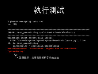 執⾏行測試
$ python manage.py test -v2
...（略)
==============================================================
ERROR: test_parseString (calc.tests.TestCalculator)
--------------------------------------------------------------
Traceback (most recent call last):
File "/home/vagrant/myWorkspace/demo/calc/tests.py", line
11, in test_parseString
parseString = self.calc.parseString
AttributeError: 'Calculator' object has no attribute
'parseString'
溫馨提⽰示：接著實作解析字串的⽅方法
 