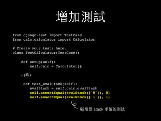 增加測試
from django.test import TestCase
from calc.calculator import Calculator
# Create your tests here.
class TestCalculator(TestCase):
def setUp(self):
self.calc = Calculator()
…(略)
def test_evalStack(self):
evalStack = self.calc.evalStack
self.assertEqual(evalStack(['0']), 0)
self.assertEqual(evalStack(['1']), 1)
新增從 stack 求值的測試
 