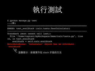 執⾏行測試
$ python manage.py test
...(略)
==============================================================
ERROR: test_evalStack (calc.tests.TestCalculator)
--------------------------------------------------------------
Traceback (most recent call last):
File "/home/vagrant/myWorkspace/demo/calc/tests.py", line
16, in test_evalStack
evalStack = self.calc.evalStack
AttributeError: 'Calculator' object has no attribute
'evalStack'
溫馨提⽰示：接著實作從 stack 求值的⽅方法
 