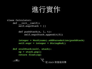 進⾏行實作
class Calculator:
def __init__(self):
self.exprStack = []
def pushStack(s, l, t):
self.exprStack.append(t[0])
integer = Word(nums).addParseAction(pushStack)
self.expr = integer + StringEnd()
def evalStack(self, stack):
op = stack.pop()
return float(op)
…(略)
從 stack 取值後回傳
 