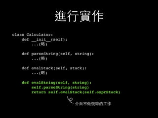 進⾏行實作
class Calculator:
def __init__(self):
...(略)
def parseString(self, string):
...(略)
def evalStack(self, stack):
...(略)
def evalString(self, string):
self.parseString(string)
return self.evalStack(self.exprStack)
介⾯面不做複雜的⼯工作
 