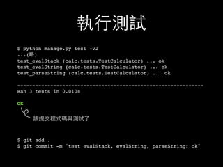 執⾏行測試
$ python manage.py test -v2
...(略)
test_evalStack (calc.tests.TestCalculator) ... ok
test_evalString (calc.tests.TestCalculator) ... ok
test_parseString (calc.tests.TestCalculator) ... ok
--------------------------------------------------------------
Ran 3 tests in 0.010s
OK
$ git add .
$ git commit -m "test evalStack, evalString, parseString: ok"
該提交程式碼與測試了
 