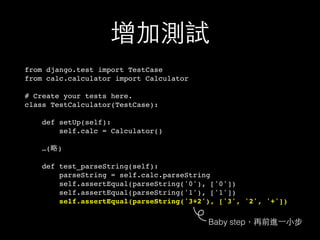 增加測試
from django.test import TestCase
from calc.calculator import Calculator
# Create your tests here.
class TestCalculator(TestCase):
def setUp(self):
self.calc = Calculator()
…(略)
def test_parseString(self):
parseString = self.calc.parseString
self.assertEqual(parseString('0'), ['0'])
self.assertEqual(parseString('1'), ['1'])
self.assertEqual(parseString('3+2'), ['3', '2', '+'])
Baby step，再前進⼀一⼩小步
 