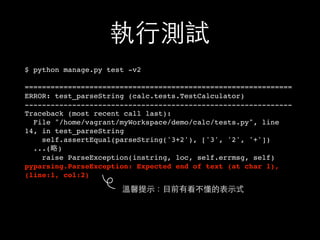 執⾏行測試
$ python manage.py test -v2
==============================================================
ERROR: test_parseString (calc.tests.TestCalculator)
--------------------------------------------------------------
Traceback (most recent call last):
File "/home/vagrant/myWorkspace/demo/calc/tests.py", line
14, in test_parseString
self.assertEqual(parseString('3+2'), ['3', '2', '+'])
...(略)
raise ParseException(instring, loc, self.errmsg, self)
pyparsing.ParseException: Expected end of text (at char 1),
(line:1, col:2)
溫馨提⽰示：⺫⽬目前有看不懂的表⽰示式
 