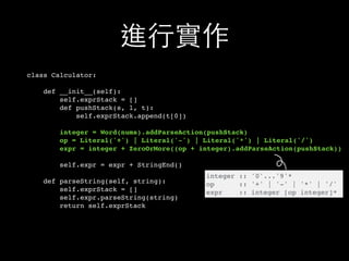 進⾏行實作
class Calculator:
def __init__(self):
self.exprStack = []
def pushStack(s, l, t):
self.exprStack.append(t[0])
integer = Word(nums).addParseAction(pushStack)
op = Literal('+') | Literal('-') | Literal('*') | Literal('/')
expr = integer + ZeroOrMore((op + integer).addParseAction(pushStack))
self.expr = expr + StringEnd()
def parseString(self, string):
self.exprStack = []
self.expr.parseString(string)
return self.exprStack
integer :: '0'...'9'*
op :: '+' | '-' | '*' | '/'
expr :: integer [op integer]*
 