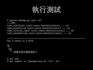 執⾏行測試
$ python manage.py test -v2
...(略)
test_evalStack (calc.tests.TestCalculator) ... ok
test_evalString (calc.tests.TestCalculator) ... ok
test_invalid_input (calc.tests.TestCalculator) ... ok
test_parseString (calc.tests.TestCalculator) ... ok
--------------------------------------------------------------
Ran 4 tests in 0.007s
OK
$ git add .
$ git commit -m "parseString of '3+2': ok"
該提交程式碼與測試了
 