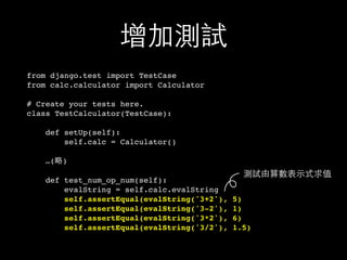 增加測試
from django.test import TestCase
from calc.calculator import Calculator
# Create your tests here.
class TestCalculator(TestCase):
def setUp(self):
self.calc = Calculator()
…(略)
def test_num_op_num(self):
evalString = self.calc.evalString
self.assertEqual(evalString('3+2'), 5)
self.assertEqual(evalString('3-2'), 1)
self.assertEqual(evalString('3*2'), 6)
self.assertEqual(evalString('3/2'), 1.5)
測試由算數表⽰示式求值
 