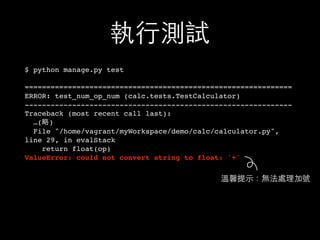 執⾏行測試
$ python manage.py test
==============================================================
ERROR: test_num_op_num (calc.tests.TestCalculator)
--------------------------------------------------------------
Traceback (most recent call last):
…(略)
File "/home/vagrant/myWorkspace/demo/calc/calculator.py",
line 29, in evalStack
return float(op)
ValueError: could not convert string to float: '+'
溫馨提⽰示：無法處理加號
 
