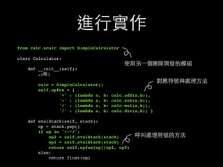 進⾏行實作
from calc.scalc import SimpleCalculator
class Calculator:
def __init__(self):
…(略)
calc = SimpleCalculator()
self.opfun = {
'+' : (lambda a, b: calc.add(a,b)),
'-' : (lambda a, b: calc.sub(a,b)),
'*' : (lambda a, b: calc.mul(a,b)),
'/' : (lambda a, b: calc.div(a,b)) }
def evalStack(self, stack):
op = stack.pop()
if op in '+-*/':
op2 = self.evalStack(stack)
op1 = self.evalStack(stack)
return self.opfun[op](op1, op2)
else:
return float(op)
使⽤用另⼀一個團隊開發的模組
呼叫處理符號的⽅方法
對應符號與處理⽅方法
 