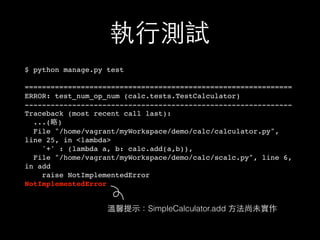 執⾏行測試
$ python manage.py test
==============================================================
ERROR: test_num_op_num (calc.tests.TestCalculator)
--------------------------------------------------------------
Traceback (most recent call last):
...(略)
File "/home/vagrant/myWorkspace/demo/calc/calculator.py",
line 25, in <lambda>
'+' : (lambda a, b: calc.add(a,b)),
File "/home/vagrant/myWorkspace/demo/calc/scalc.py", line 6,
in add
raise NotImplementedError
NotImplementedError
溫馨提⽰示：SimpleCalculator.add ⽅方法尚未實作
 