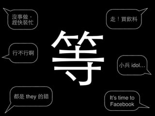 都是 they 的錯 It’s time to
Facebook
⼩小兵 idol…
⾏行不⾏行啊
⾛走！買飲料沒事做，
趕快裝忙
等
 