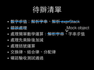 待辦清單
• 數字求值：解析字串、解析 exprStack
• 錯誤處理
• 處理簡單數學運算：解析字串、字串求值
• 處理先乘除後加減
• 處理括號運算
• 交換律、結合律、分配律
• 確認驗收測試通過
Mock object
 