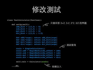 修改測試
class TestCalculator(TestCase):
def setUp(self):
add_dict = {(3,2) : 5}
sub_dict = {(3,2) : 1}
mul_dict = {(3,2) : 6}
div_dict = {(3,2) : 1.5}
def add(*args): return add_dict[args]
def sub(*args): return sub_dict[args]
def mul(*args): return mul_dict[args]
def div(*args): return div_dict[args]
scalc = SimpleCalculator()
scalc.add = MagicMock(side_effect = add)
scalc.sub = MagicMock(side_effect = sub)
scalc.mul = MagicMock(side_effect = mul)
scalc.div = MagicMock(side_effect = div)
self.calc = Calculator(scalc)
...(略)
測試替⾝身
依賴注⼊入
只會回答 3+2, 3-2, 3*2, 3/2 的問題
 
