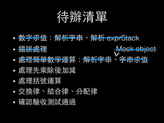 待辦清單
• 數字求值：解析字串、解析 exprStack
• 錯誤處理
• 處理簡單數學運算：解析字串、字串求值
• 處理先乘除後加減
• 處理括號運算
• 交換律、結合律、分配律
• 確認驗收測試通過
Mock object
 