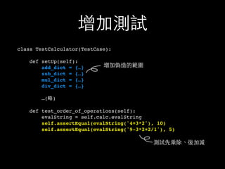 增加測試
class TestCalculator(TestCase):
def setUp(self):
add_dict = {…}
sub_dict = {…}
mul_dict = {…}
div_dict = {…}
…(略)
def test_order_of_operations(self):
evalString = self.calc.evalString
self.assertEqual(evalString('4+3*2'), 10)
self.assertEqual(evalString('9-3*2+2/1'), 5)
增加偽造的範圍
測試先乘除、後加減
 