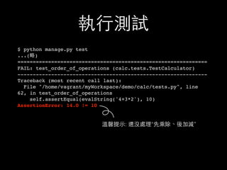 執⾏行測試
$ python manage.py test
...(略)
==============================================================
FAIL: test_order_of_operations (calc.tests.TestCalculator)
--------------------------------------------------------------
Traceback (most recent call last):
File "/home/vagrant/myWorkspace/demo/calc/tests.py", line
62, in test_order_of_operations
self.assertEqual(evalString('4+3*2'), 10)
AssertionError: 14.0 != 10
溫馨提⽰示: 還沒處理“先乘除、後加減”
 