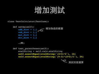 增加測試
class TestCalculator(TestCase):
def setUp(self):
add_dict = {…}
sub_dict = {…}
mul_dict = {…}
div_dict = {…}
…(略)
def test_parentheses(self):
evalString = self.calc.evalString
self.assertEqual(evalString('(4+3)*2'), 14)
self.assertEqual(evalString('(9-3)*(2+2)/1'), 24)
增加偽造的範圍
測試括號運算
 