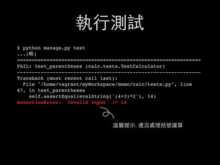 執⾏行測試
$ python manage.py test
...(略)
==============================================================
FAIL: test_parentheses (calc.tests.TestCalculator)
--------------------------------------------------------------
Traceback (most recent call last):
File "/home/vagrant/myWorkspace/demo/calc/tests.py", line
67, in test_parentheses
self.assertEqual(evalString('(4+3)*2'), 14)
AssertionError: 'Invalid Input' != 14
溫馨提⽰示: 還沒處理括號運算
 