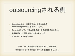 outsourcing
SpecialistȤơ治ɤʡΤ
core competence ֤äƤʤ
GeneralistȤơ˄PߤΣγɹʤ
ؤo\ˤդƤ
䤫ȱҤδ
ȥ`ܤ¤ʤƟoͶϽ
Է֤ɤäȤäƤ뤫Rޤ礦
 