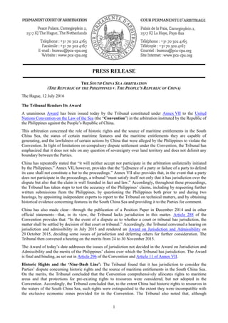 PRESS RELEASE
1
THE SOUTH CHINA SEA ARBITRATION
(THE REPUBLIC OF THE PHILIPPINES V. THE PEOPLE’S REPUBLIC OF CHINA)
The Hague, 12 July 2016
The Tribunal Renders Its Award
A unanimous Award has been issued today by the Tribunal constituted under Annex VII to the United
Nations Convention on the Law of the Sea (the “Convention”) in the arbitration instituted by the Republic of
the Philippines against the People’s Republic of China.
This arbitration concerned the role of historic rights and the source of maritime entitlements in the South
China Sea, the status of certain maritime features and the maritime entitlements they are capable of
generating, and the lawfulness of certain actions by China that were alleged by the Philippines to violate the
Convention. In light of limitations on compulsory dispute settlement under the Convention, the Tribunal has
emphasized that it does not rule on any question of sovereignty over land territory and does not delimit any
boundary between the Parties.
China has repeatedly stated that “it will neither accept nor participate in the arbitration unilaterally initiated
by the Philippines.” Annex VII, however, provides that the “[a]bsence of a party or failure of a party to defend
its case shall not constitute a bar to the proceedings.” Annex VII also provides that, in the event that a party
does not participate in the proceedings, a tribunal “must satisfy itself not only that it has jurisdiction over the
dispute but also that the claim is well founded in fact and law.” Accordingly, throughout these proceedings,
the Tribunal has taken steps to test the accuracy of the Philippines’ claims, including by requesting further
written submissions from the Philippines, by questioning the Philippines both prior to and during two
hearings, by appointing independent experts to report to the Tribunal on technical matters, and by obtaining
historical evidence concerning features in the South China Sea and providing it to the Parties for comment.
China has also made clear—through the publication of a Position Paper in December 2014 and in other
official statements—that, in its view, the Tribunal lacks jurisdiction in this matter. Article 288 of the
Convention provides that: “In the event of a dispute as to whether a court or tribunal has jurisdiction, the
matter shall be settled by decision of that court or tribunal.” Accordingly, the Tribunal convened a hearing on
jurisdiction and admissibility in July 2015 and rendered an Award on Jurisdiction and Admissibility on
29 October 2015, deciding some issues of jurisdiction and deferring others for further consideration. The
Tribunal then convened a hearing on the merits from 24 to 30 November 2015.
The Award of today’s date addresses the issues of jurisdiction not decided in the Award on Jurisdiction and
Admissibility and the merits of the Philippines’ claims over which the Tribunal has jurisdiction. The Award
is final and binding, as set out in Article 296 of the Convention and Article 11 of Annex VII.
Historic Rights and the ‘Nine-Dash Line’: The Tribunal found that it has jurisdiction to consider the
Parties’ dispute concerning historic rights and the source of maritime entitlements in the South China Sea.
On the merits, the Tribunal concluded that the Convention comprehensively allocates rights to maritime
areas and that protections for pre-existing rights to resources were considered, but not adopted in the
Convention. Accordingly, the Tribunal concluded that, to the extent China had historic rights to resources in
the waters of the South China Sea, such rights were extinguished to the extent they were incompatible with
the exclusive economic zones provided for in the Convention. The Tribunal also noted that, although
 