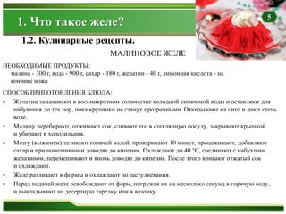 СПОСОБ ПРИГОТОВЛЕНИЯ БЛЮДА:
• Желатин замачивают в восьмикратном количестве холодной кипяченой воды и оставляют для
набухания до тех пор, пока крупинки не станут прозрачными. Откидывают на сито и дают стечь
воде.
• Малину перебирают, отжимают сок, сливают его в стеклянную посуду, закрывают крышкой
и убирают в холодильник.
• Мезгу (выжимки) заливают горячей водой, проваривают 10 минут, процеживают, добавляют
сахар и при помешивании доводят до кипения. Охлаждают до 40 °С, соединяют с набухшим
желатином, перемешивают и вновь доводят до кипения. После этого вливают отжатый сок
и охлаждают.
• Желе разливают в формы и охлаждают до застудневания.
• Перед подачей желе освобождают от форм, погружая их на несколько секунд в горячую воду,
и выкладывают на десертную тарелку или в вазочку.
НЕОБХОДИМЫЕ ПРОДУКТЫ:
малина - 300 г, вода - 900 г, сахар - 180 г, желатин - 40 г, лимонная кислота - на
кончике ножа
1.2. Кулинарные рецепты.
МАЛИНОВОЕ ЖЕЛЕ
1. Что такое желе? 5
 