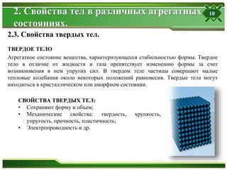 2. Свойства тел в различных агрегатных
состояниях.
ТВЕРДОЕ ТЕЛО
Агрегатное состояние вещества, характеризующееся стабильностью формы. Твердое
тело в отличие от жидкости и газа препятствует изменению формы за счет
возникновения в нем упругих сил. В твердом теле частицы совершают малые
тепловые колебания около некоторых положений равновесия. Твердые тела могут
находиться в кристаллическом или аморфном состоянии.
2.3. Свойства твердых тел.
СВОЙСТВА ТВЕРДЫХ ТЕЛ:
• Сохраняют форму и объем;
• Механические свойства: твердость, хрупкость,
упругость, прочность, пластичность;
• Электропроводность и др.
10
 