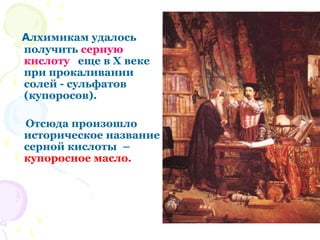 Алхимикам удалось
получить серную
кислоту еще в X веке
при прокаливании
солей - сульфатов
(купоросов).
Отсюда произошло
историческое название
серной кислоты –
купоросное масло.
 