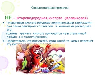 Самые важные кислоты
HF – Фтороводородная кислота (плавиковая)
• Плавиковая кислота обладает оригинальными свойствами:
она легко реагирует со стеклом и химически растворяет
его,
поэтому хранить кислоту приходится не в стеклянной
посуде, а в полиэтиленовой.
• Представьте, что получится, если какой-то химик перельёт
эту кислоту в стеклянную колбу !
 