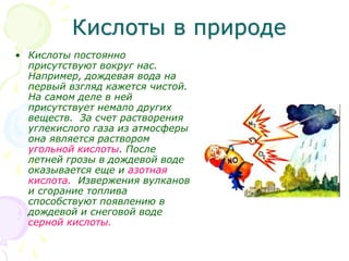 Кислоты в природе
• Кислоты постоянно
присутствуют вокруг нас.
Например, дождевая вода на
первый взгляд кажется чистой.
На самом деле в ней
присутствует немало других
веществ. За счет растворения
углекислого газа из атмосферы
она является раствором
угольной кислоты. После
летней грозы в дождевой воде
оказывается еще и азотная
кислота. Извержения вулканов
и сгорание топлива
способствуют появлению в
дождевой и снеговой воде
серной кислоты.
 