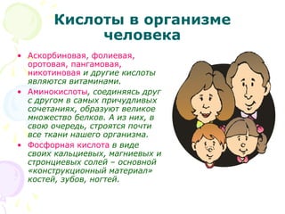 Кислоты в организме
человека
• Аскорбиновая, фолиевая,
оротовая, пангамовая,
никотиновая и другие кислоты
являются витаминами.
• Аминокислоты, соединяясь друг
с другом в самых причудливых
сочетаниях, образуют великое
множество белков. А из них, в
свою очередь, строятся почти
все ткани нашего организма.
• Фосфорная кислота в виде
своих кальциевых, магниевых и
стронциевых солей – основной
«конструкционный материал»
костей, зубов, ногтей.
 